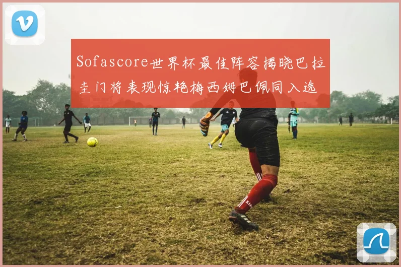 Sofascore世界杯最佳阵容揭晓巴拉圭门将表现惊艳梅西姆巴佩同入选