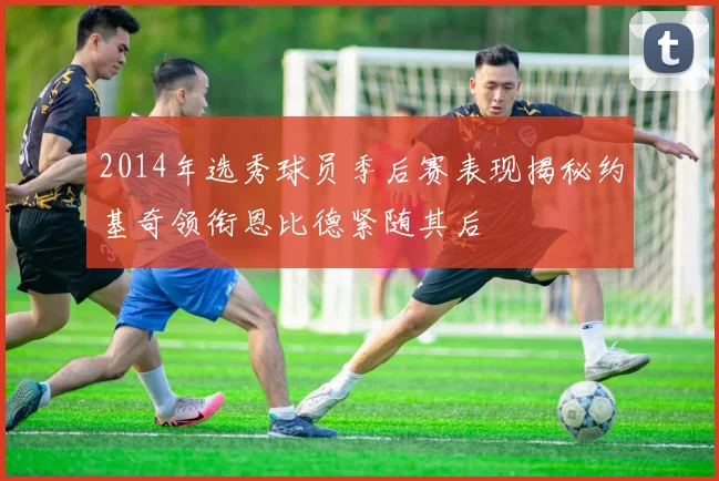 2014年选秀球员季后赛表现揭秘约基奇领衔恩比德紧随其后
