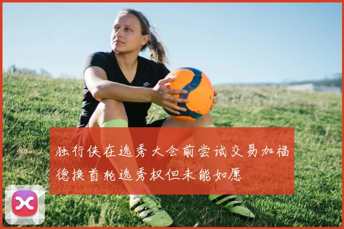独行侠在选秀大会前尝试交易加福德换首轮选秀权但未能如愿