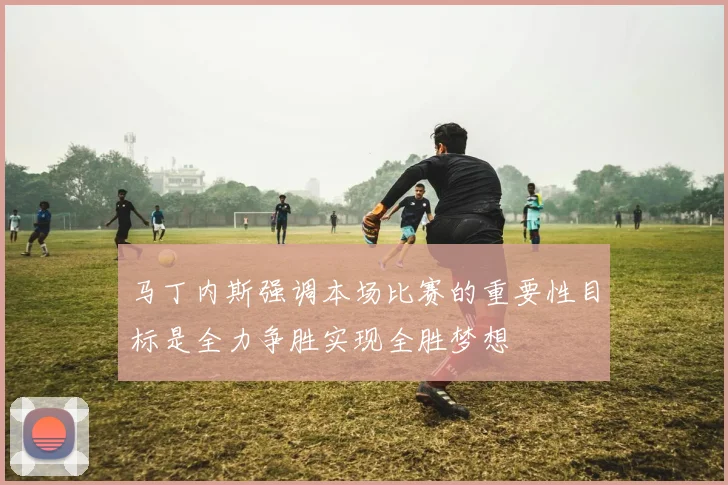 马丁内斯强调本场比赛的重要性目标是全力争胜实现全胜梦想