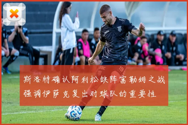 斯洛特确认阿利松缺阵富勒姆之战强调伊萨克复出对球队的重要性