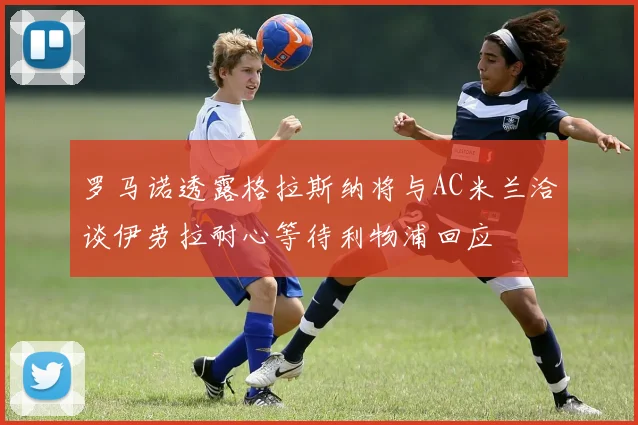 罗马诺透露格拉斯纳将与AC米兰洽谈伊劳拉耐心等待利物浦回应