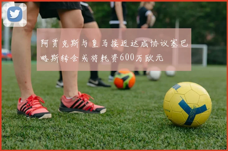 阿贾克斯与皇马接近达成协议塞巴略斯转会或将耗资600万欧元