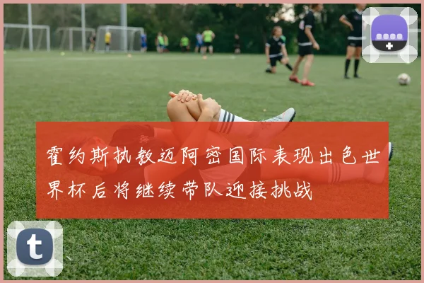 霍约斯执教迈阿密国际表现出色世界杯后将继续带队迎接挑战
