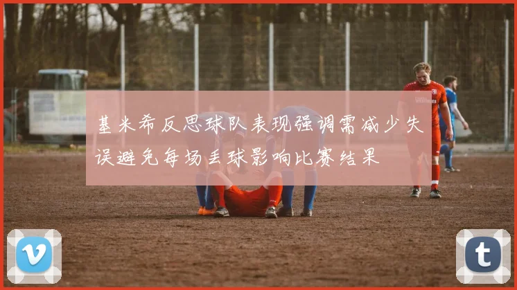 基米希反思球队表现强调需减少失误避免每场丢球影响比赛结果