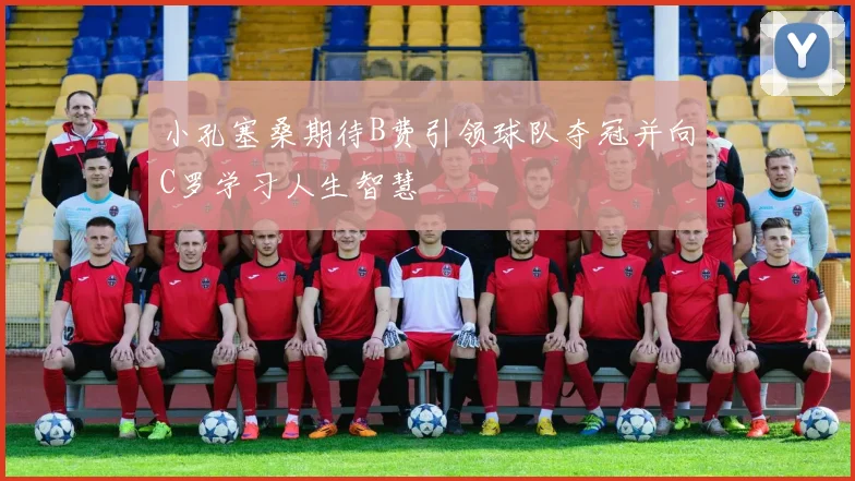 小孔塞桑期待B费引领球队夺冠并向C罗学习人生智慧