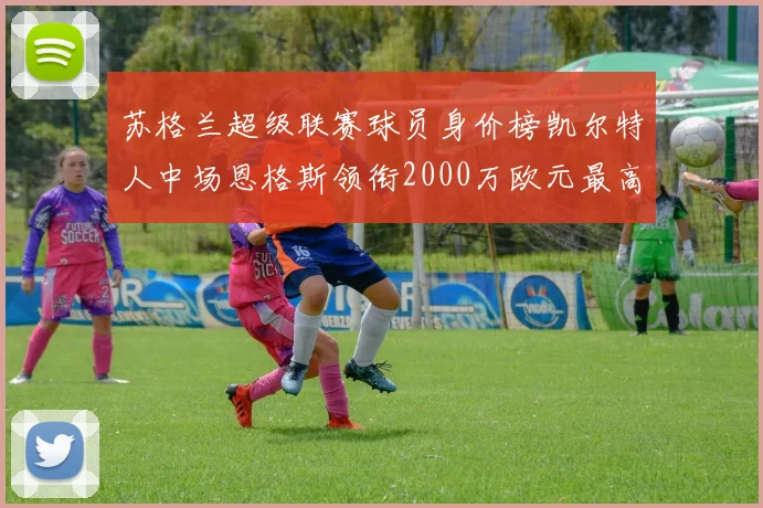 苏格兰超级联赛球员身价榜凯尔特人中场恩格斯领衔2000万欧元最高