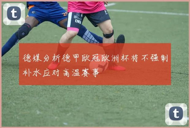 德媒分析德甲欧冠欧洲杯将不强制补水应对高温赛事