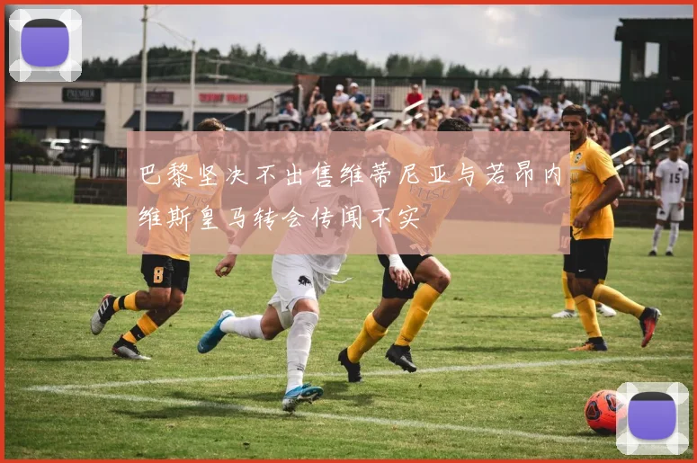 巴黎坚决不出售维蒂尼亚与若昂内维斯皇马转会传闻不实