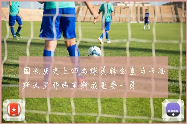 国米历史上四名球员转会皇马卡洛斯大罗邓弗里斯成重要一员