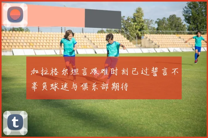 加拉格尔坦言艰难时刻已过誓言不辜负球迷与俱乐部期待