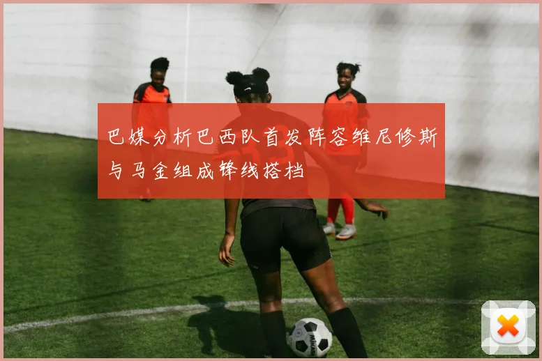巴媒分析巴西队首发阵容维尼修斯与马金组成锋线搭档