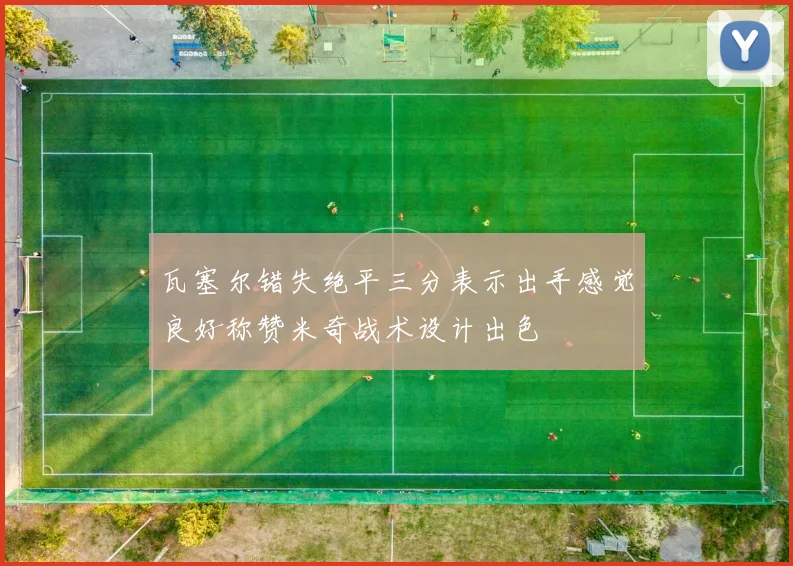 瓦塞尔错失绝平三分表示出手感觉良好称赞米奇战术设计出色