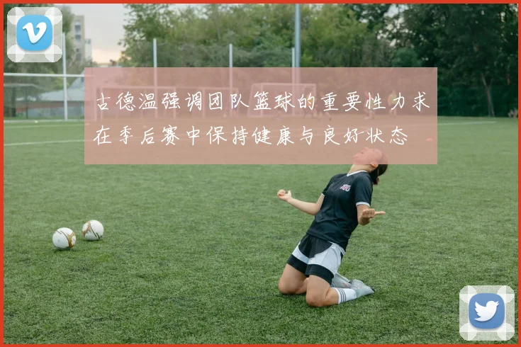 古德温强调团队篮球的重要性力求在季后赛中保持健康与良好状态