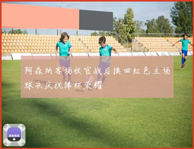 阿森纳客场收官战后换回红色主场球衣庆祝捧杯荣耀