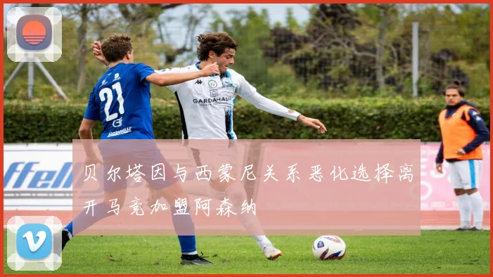 贝尔塔因与西蒙尼关系恶化选择离开马竞加盟阿森纳