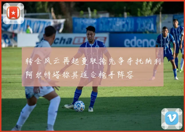 转会风云再起曼联抢先争夺托纳利阿尔特塔称其适合枪手阵容